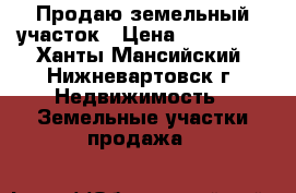 Продаю земельный участок › Цена ­ 800 000 - Ханты-Мансийский, Нижневартовск г. Недвижимость » Земельные участки продажа   